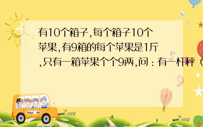 有10个箱子,每个箱子10个苹果,有9箱的每个苹果是1斤,只有一箱苹果个个9两,问：有一杆秤（不是天枰）用一次称出那9箱