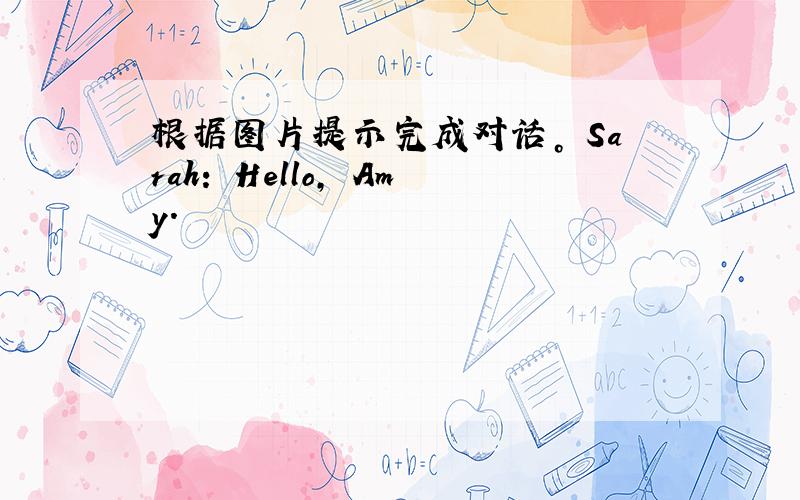 根据图片提示完成对话。 Sarah: Hello, Amy.