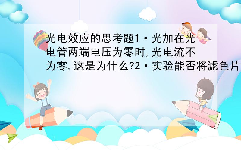 光电效应的思考题1·光加在光电管两端电压为零时,光电流不为零,这是为什么?2·实验能否将滤色片放在光源出孔处?为什么?