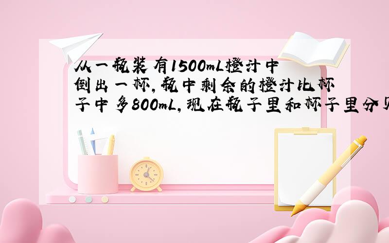 从一瓶装有1500mL橙汁中倒出一杯,瓶中剩余的橙汁比杯子中多800mL,现在瓶子里和杯子里分贝有多