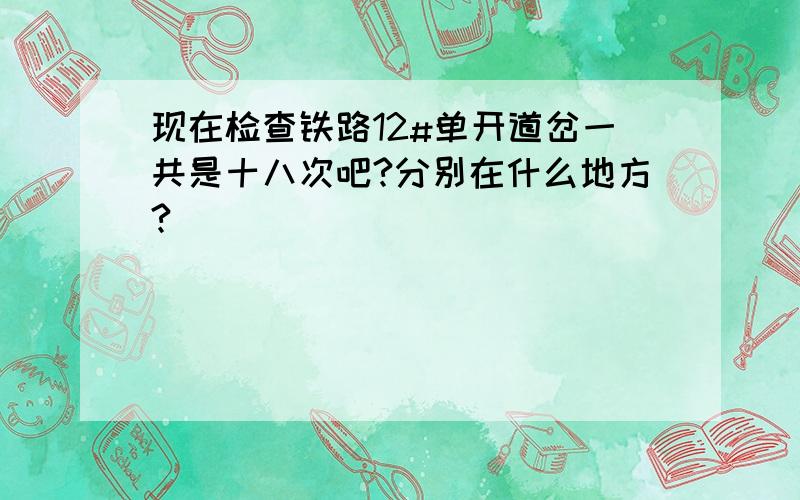 现在检查铁路12#单开道岔一共是十八次吧?分别在什么地方?