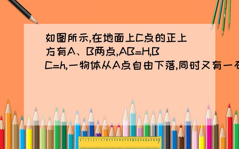 如图所示,在地面上C点的正上方有A、B两点,AB=H,BC=h,一物体从A点自由下落,同时又有一石块以初速度v0