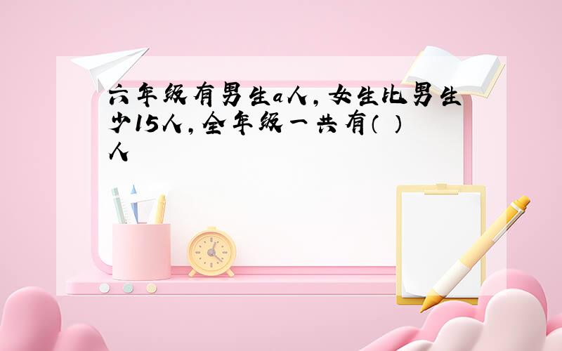 六年级有男生a人,女生比男生少15人,全年级一共有（ ）人