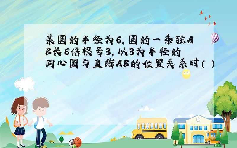 某圆的半径为6,圆的一条弦AB长6倍根号3,以3为半径的同心圆与直线AB的位置关系时（ ）