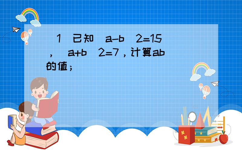 （1）已知（a-b）2=15，（a+b）2=7，计算ab的值；