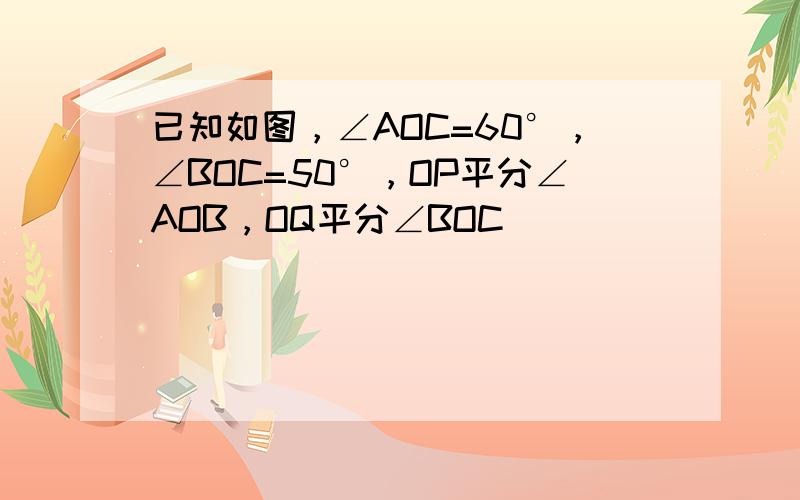 已知如图，∠AOC=60°，∠BOC=50°，OP平分∠AOB，OQ平分∠BOC．