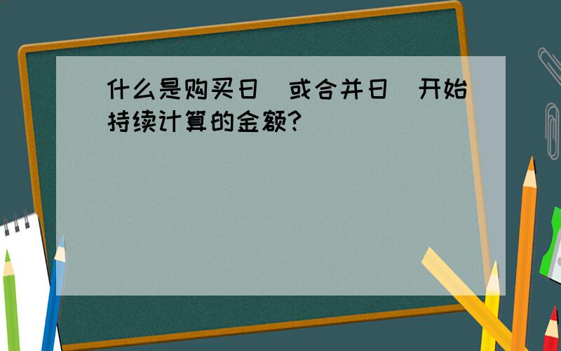 什么是购买日（或合并日）开始持续计算的金额?