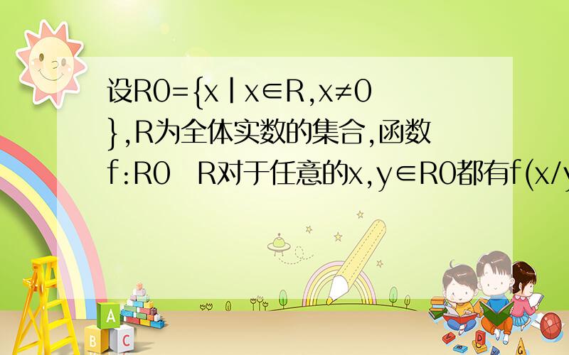 设R0={x|x∈R,x≠0},R为全体实数的集合,函数f:R0R对于任意的x,y∈R0都有f(x/y)