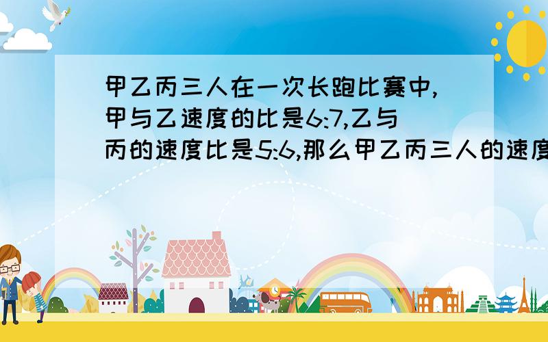 甲乙丙三人在一次长跑比赛中,甲与乙速度的比是6:7,乙与丙的速度比是5:6,那么甲乙丙三人的速度比是