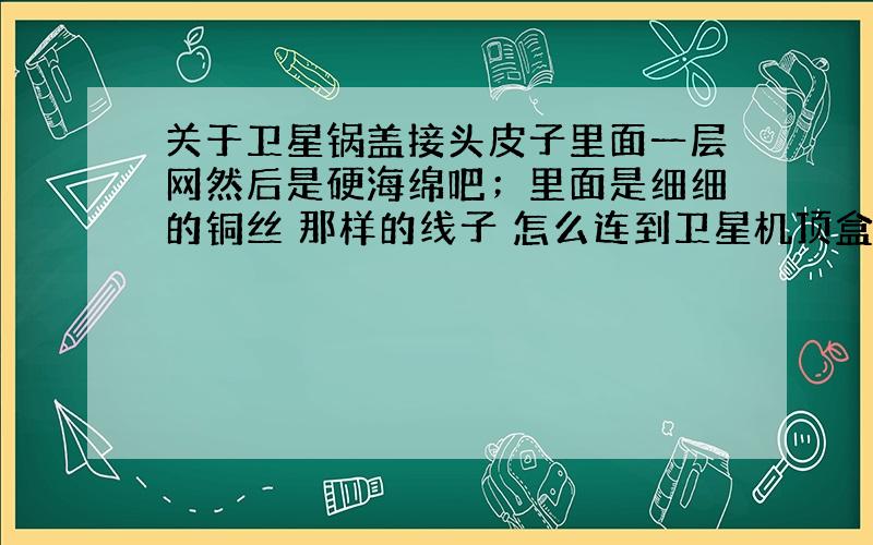 关于卫星锅盖接头皮子里面一层网然后是硬海绵吧；里面是细细的铜丝 那样的线子 怎么连到卫星机顶盒 不要说是插到里面就可以了