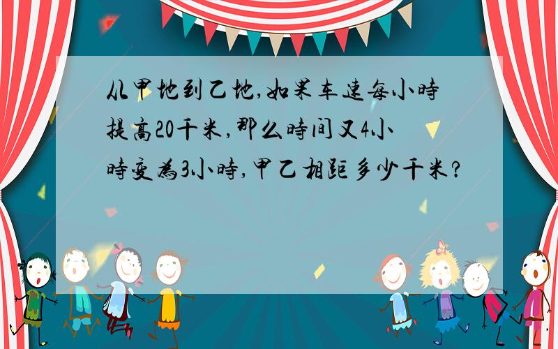 从甲地到乙地,如果车速每小时提高20千米,那么时间又4小时变为3小时,甲乙相距多少千米?