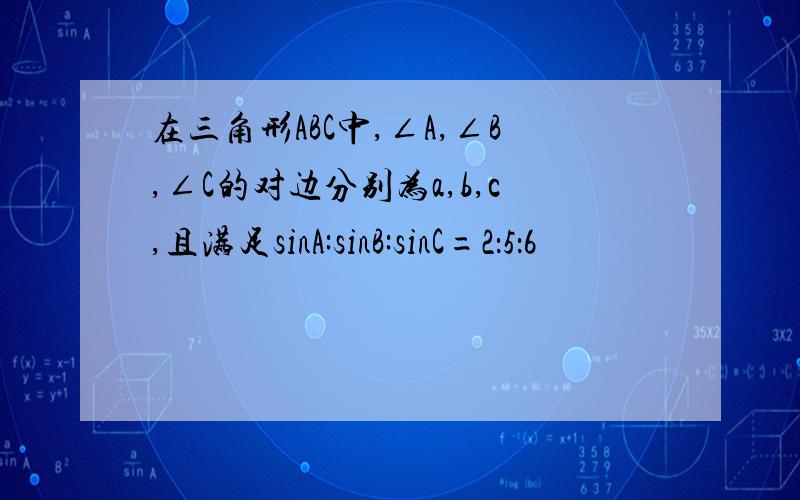 在三角形ABC中,∠A,∠B,∠C的对边分别为a,b,c,且满足sinA:sinB:sinC=2：5：6