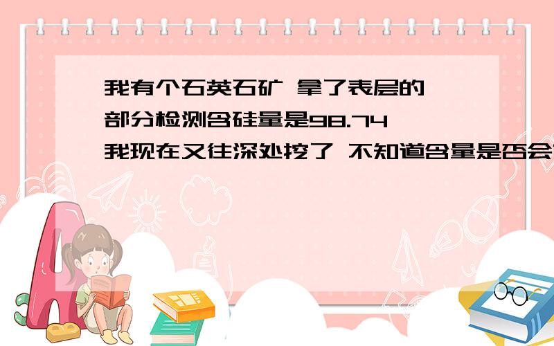 我有个石英石矿 拿了表层的一部分检测含硅量是98.74 我现在又往深处挖了 不知道含量是否会变成99那?