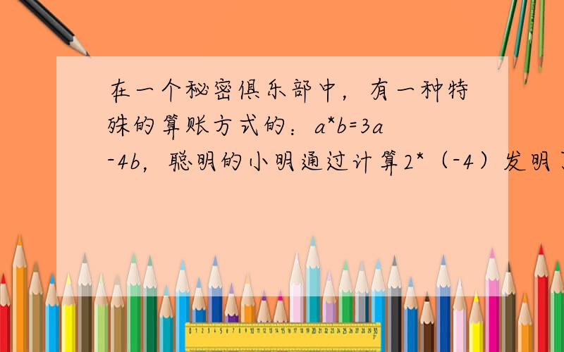 在一个秘密俱乐部中，有一种特殊的算账方式的：a*b=3a-4b，聪明的小明通过计算2*（-4）发明了这一秘密，他是这样计