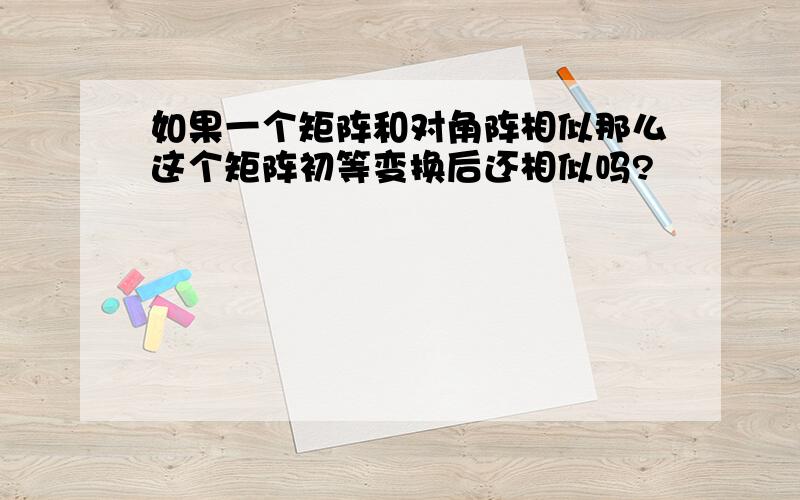 如果一个矩阵和对角阵相似那么这个矩阵初等变换后还相似吗?