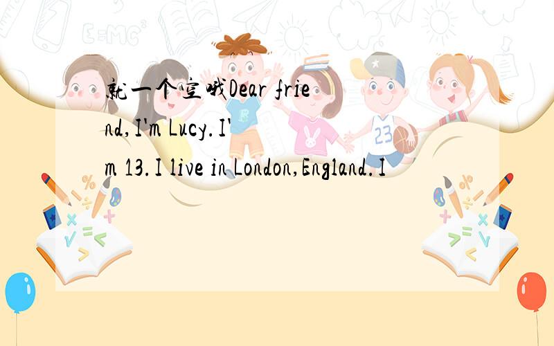 就一个空哦Dear friend,I'm Lucy.I'm 13.I live in London,England.I