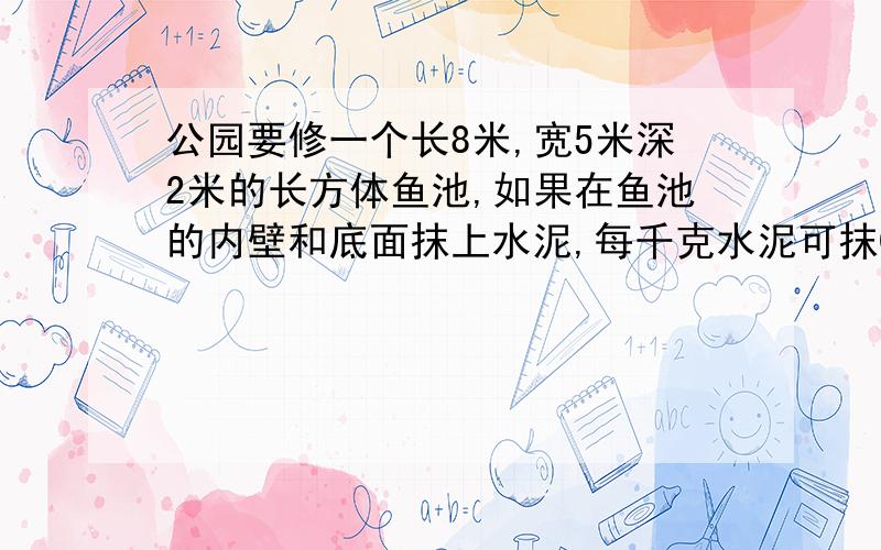 公园要修一个长8米,宽5米深2米的长方体鱼池,如果在鱼池的内壁和底面抹上水泥,每千克水泥可抹0.8平方米