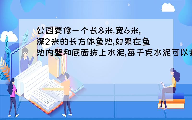 公园要修一个长8米,宽6米,深2米的长方体鱼池,如果在鱼池内壁和底面抹上水泥,每千克水泥可以抹0、8平方米,一共需要多少