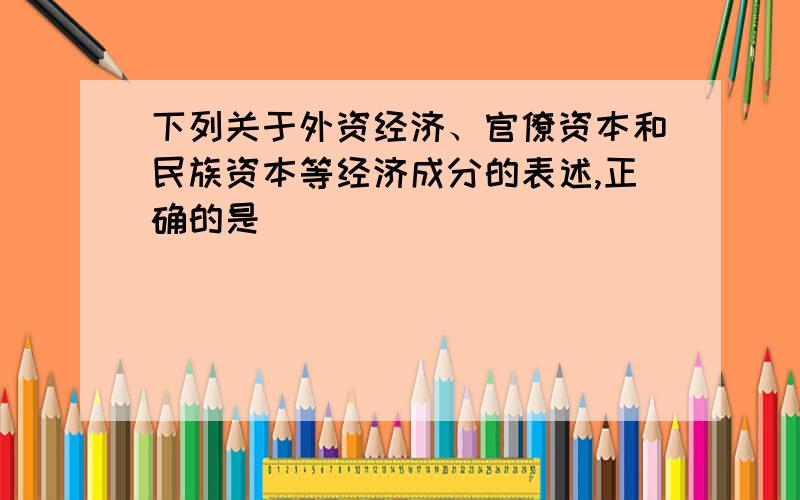 下列关于外资经济、官僚资本和民族资本等经济成分的表述,正确的是（ ）