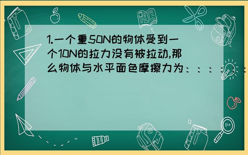 1.一个重50N的物体受到一个10N的拉力没有被拉动,那么物体与水平面色摩擦力为：：：：：：：?