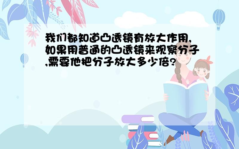 我们都知道凸透镜有放大作用,如果用普通的凸透镜来观察分子,需要他把分子放大多少倍?