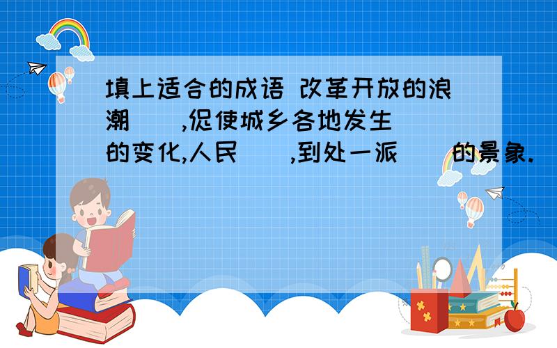 填上适合的成语 改革开放的浪潮（）,促使城乡各地发生（）的变化,人民（）,到处一派（）的景象.