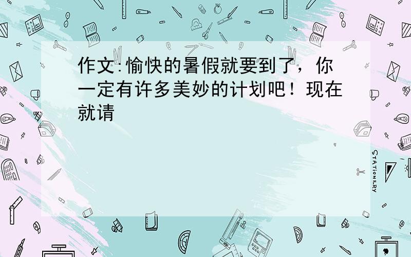 作文:愉快的暑假就要到了，你一定有许多美妙的计划吧！现在就请