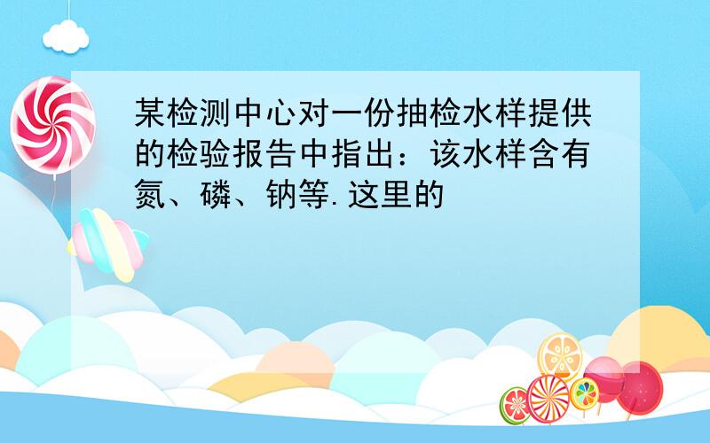 某检测中心对一份抽检水样提供的检验报告中指出：该水样含有氮、磷、钠等.这里的