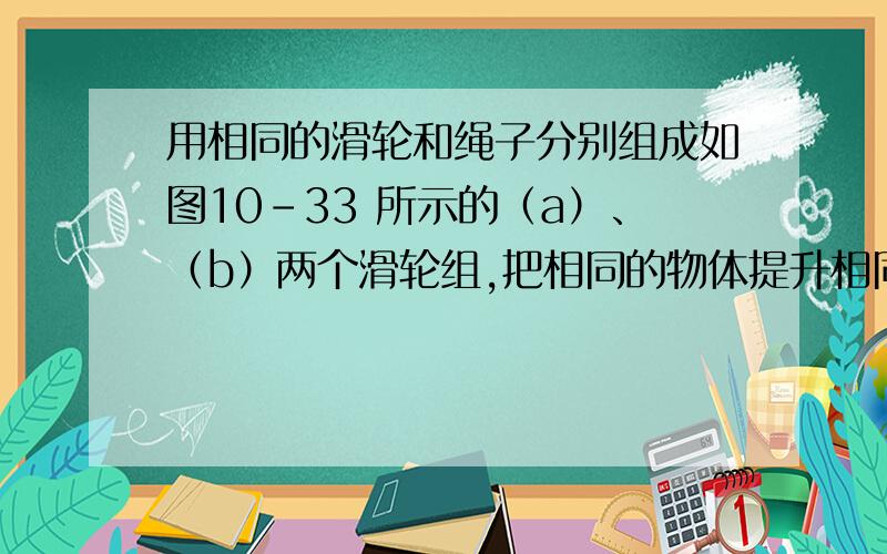 用相同的滑轮和绳子分别组成如图10-33 所示的（a）、（b）两个滑轮组,把相同的物体提升相同的高度,在