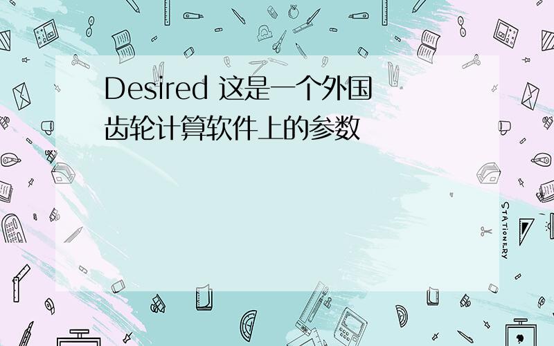 Desired 这是一个外国齿轮计算软件上的参数