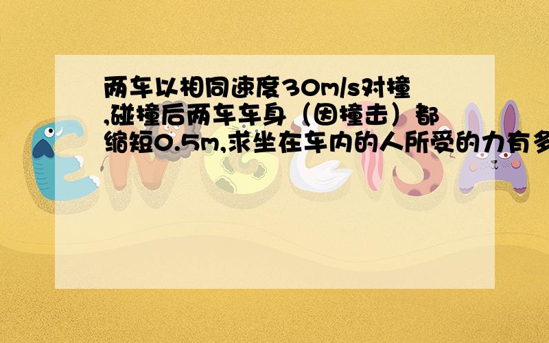 两车以相同速度30m/s对撞,碰撞后两车车身（因撞击）都缩短0.5m,求坐在车内的人所受的力有多大?