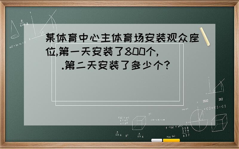 某体育中心主体育场安装观众座位,第一天安装了800个,（ ）.第二天安装了多少个?