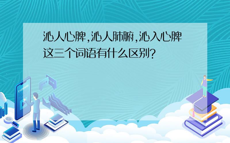 沁人心脾,沁人肺腑,沁入心脾这三个词语有什么区别?