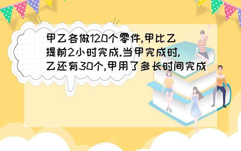 甲乙各做120个零件,甲比乙提前2小时完成.当甲完成时,乙还有30个,甲用了多长时间完成