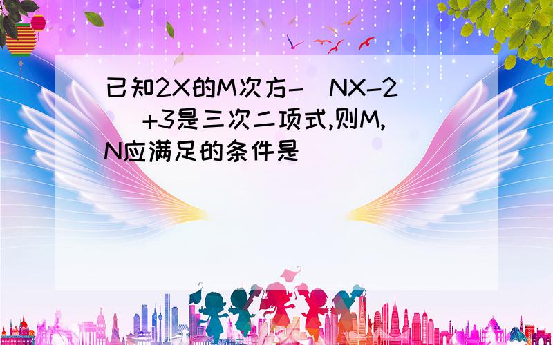 已知2X的M次方-（NX-2） +3是三次二项式,则M,N应满足的条件是___