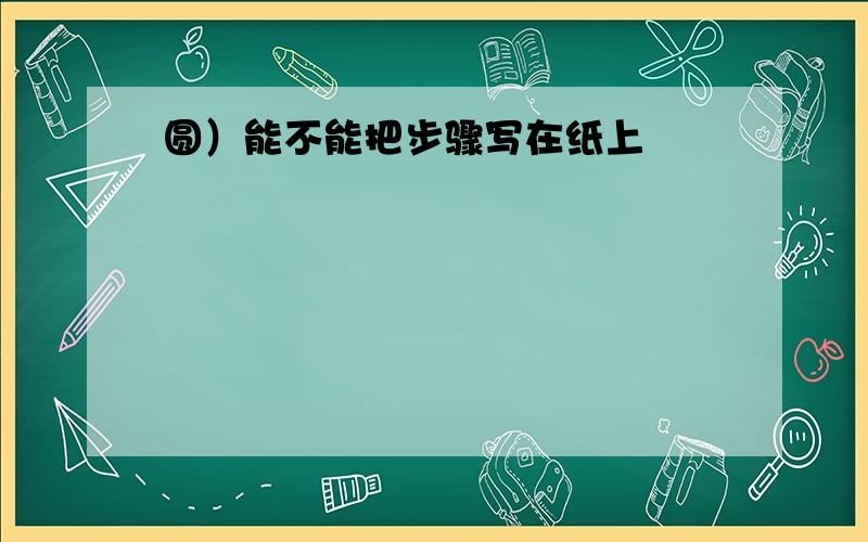 圆）能不能把步骤写在纸上