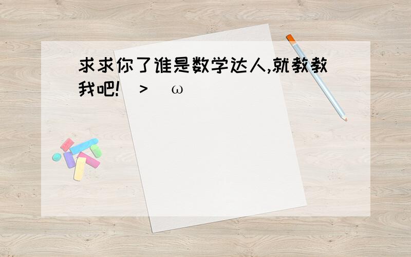 求求你了谁是数学达人,就教教我吧!(>^ω^