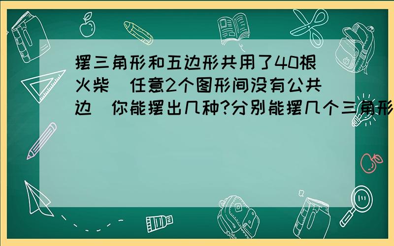 摆三角形和五边形共用了40根火柴(任意2个图形间没有公共边)你能摆出几种?分别能摆几个三角形和五边形?