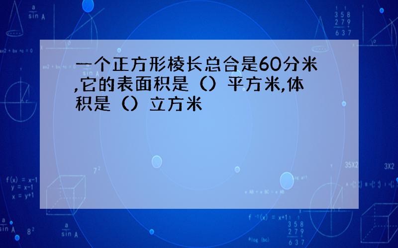 一个正方形棱长总合是60分米,它的表面积是（）平方米,体积是（）立方米