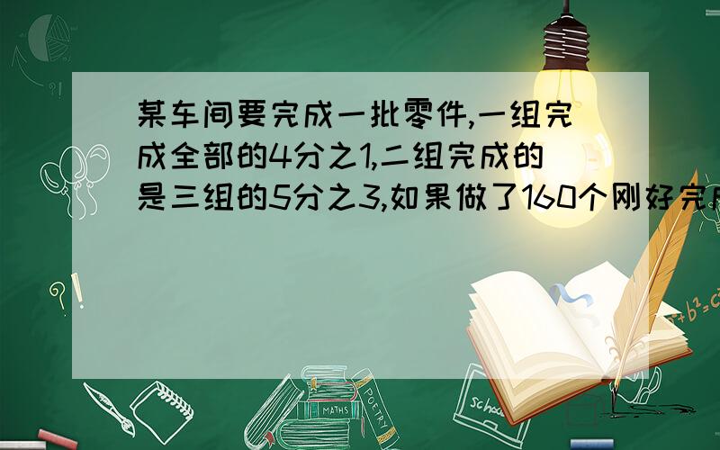 某车间要完成一批零件,一组完成全部的4分之1,二组完成的是三组的5分之3,如果做了160个刚好完成