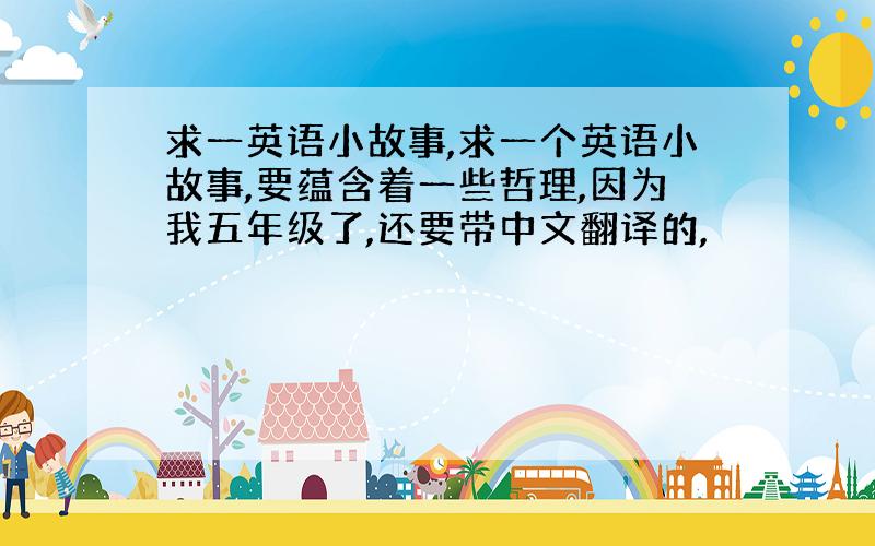 求一英语小故事,求一个英语小故事,要蕴含着一些哲理,因为我五年级了,还要带中文翻译的,