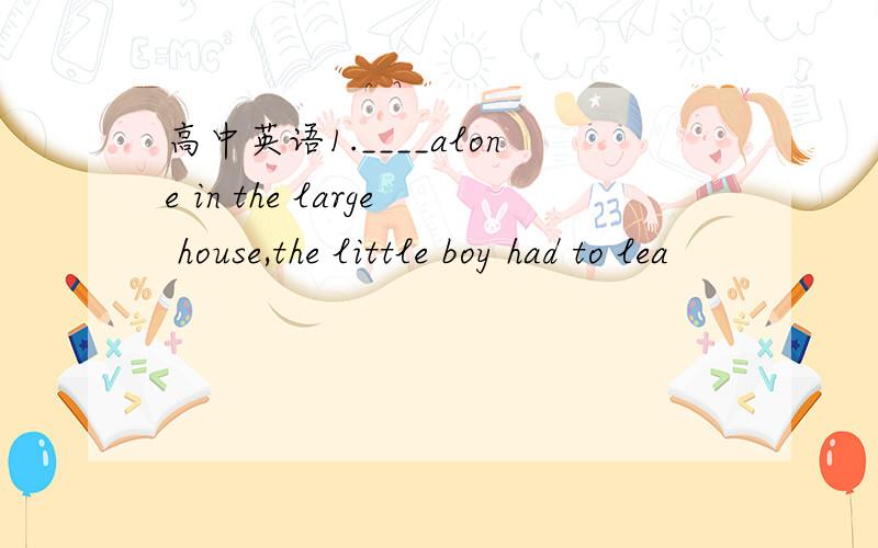 高中英语1.____alone in the large house,the little boy had to lea