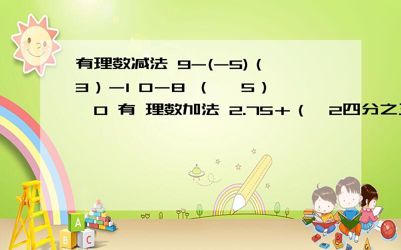 有理数减法 9-(-5)（﹣3）－1 0－8 （ ﹣5）﹣0 有 理数加法 2.75＋（﹣2四分之三） （﹣0.9）＋（