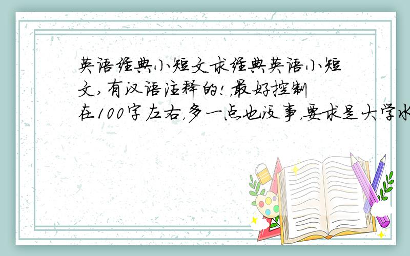 英语经典小短文求经典英语小短文,有汉语注释的!，最好控制在100字左右，多一点也没事，要求是大学水平的，句子优美，最好给