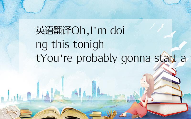 英语翻译Oh,I'm doing this tonightYou're probably gonna start a f