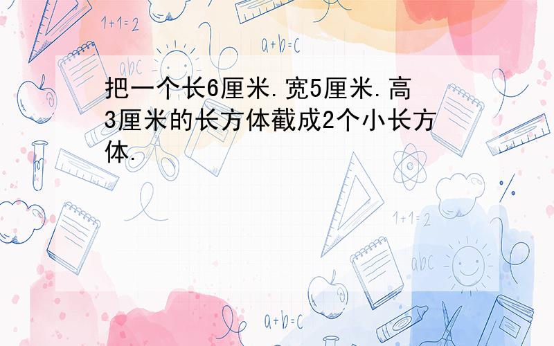 把一个长6厘米.宽5厘米.高3厘米的长方体截成2个小长方体.