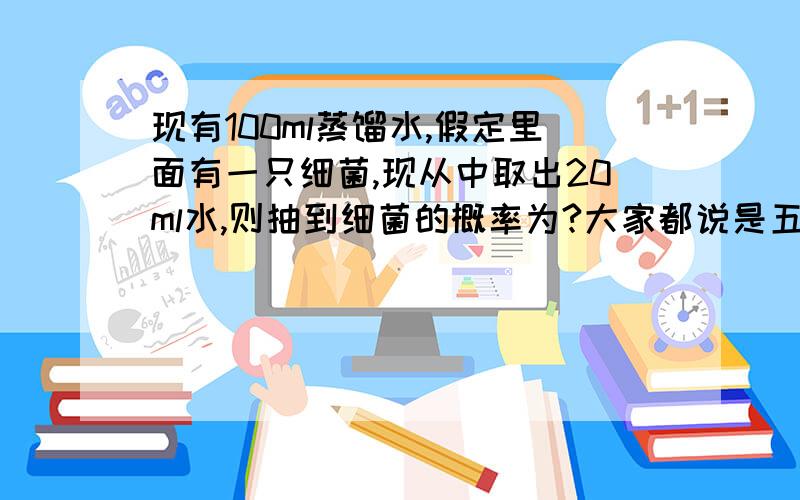 现有100ml蒸馏水,假定里面有一只细菌,现从中取出20ml水,则抽到细菌的概率为?大家都说是五分之一 可我觉得不对