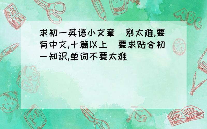 求初一英语小文章（别太难,要有中文,十篇以上）要求贴合初一知识,单词不要太难