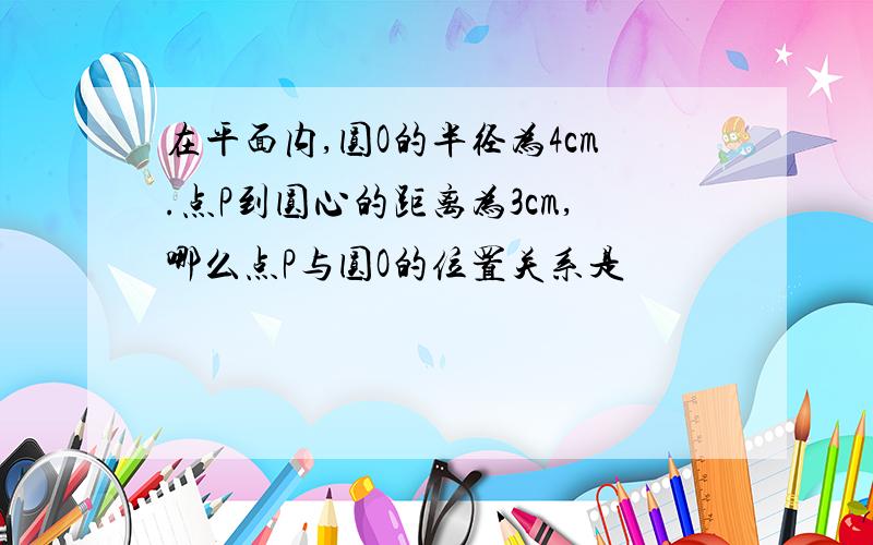 在平面内,圆O的半径为4cm.点P到圆心的距离为3cm,哪么点P与圆O的位置关系是