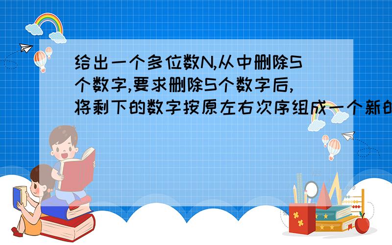 给出一个多位数N,从中删除S个数字,要求删除S个数字后,将剩下的数字按原左右次序组成一个新的正整数,使